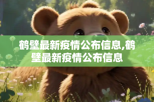 鹤壁最新疫情公布信息,鹤壁最新疫情公布信息