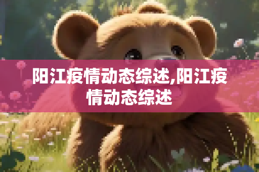 阳江疫情动态综述,阳江疫情动态综述