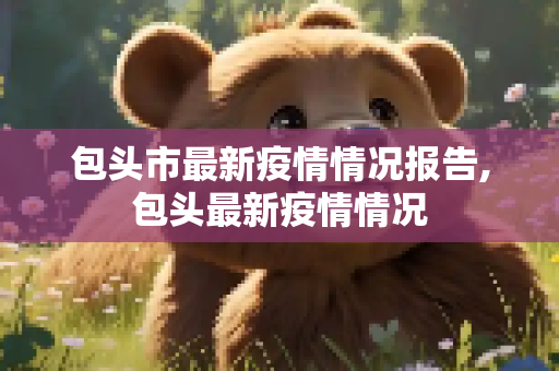 包头市最新疫情情况报告,包头最新疫情情况
