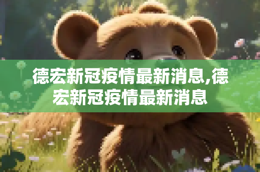德宏新冠疫情最新消息,德宏新冠疫情最新消息