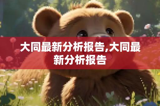 大同最新分析报告,大同最新分析报告