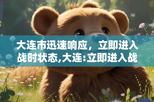 大连市迅速响应，立即进入战时状态,大连:立即进入战时状态