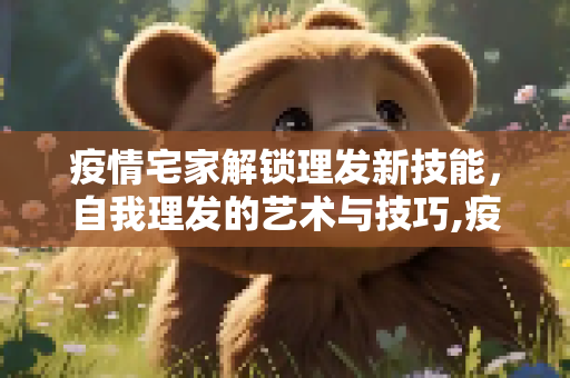疫情宅家解锁理发新技能，自我理发的艺术与技巧,疫情宅家解锁理发新技能