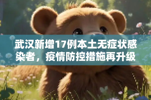 武汉新增17例本土无症状感染者，疫情防控措施再升级,武汉新增17例本土无症状