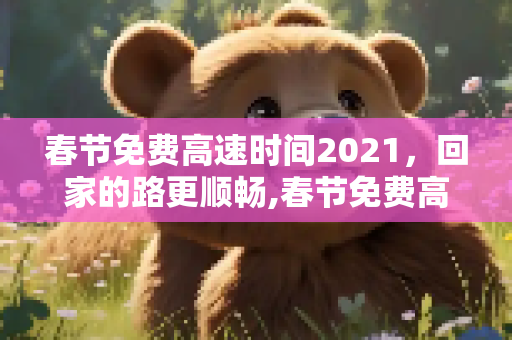 春节免费高速时间2021，回家的路更顺畅,春节免费高速时间2021