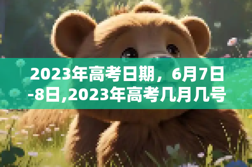 2023年高考日期，6月7日-8日,2023年高考几月几号