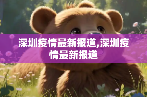 深圳疫情最新报道,深圳疫情最新报道