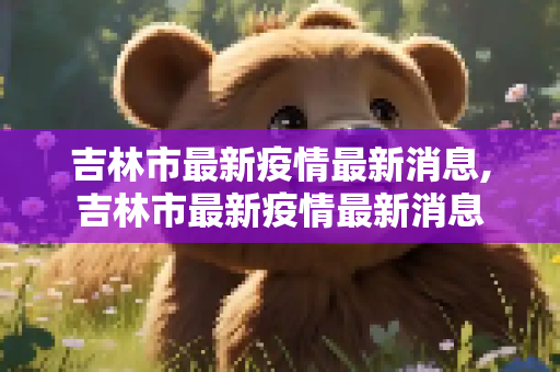 吉林市最新疫情最新消息,吉林市最新疫情最新消息