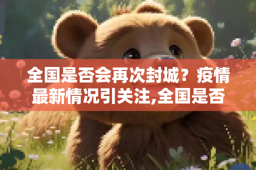 全国是否会再次封城？疫情最新情况引关注,全国是否会再次封城？疫情最新情况引关注
