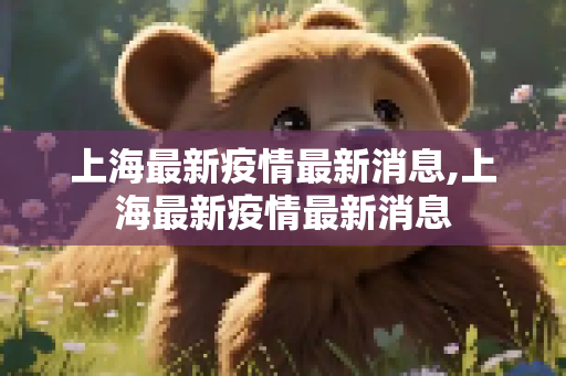 上海最新疫情最新消息,上海最新疫情最新消息