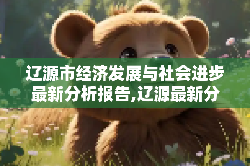 辽源市经济发展与社会进步最新分析报告,辽源最新分析报告