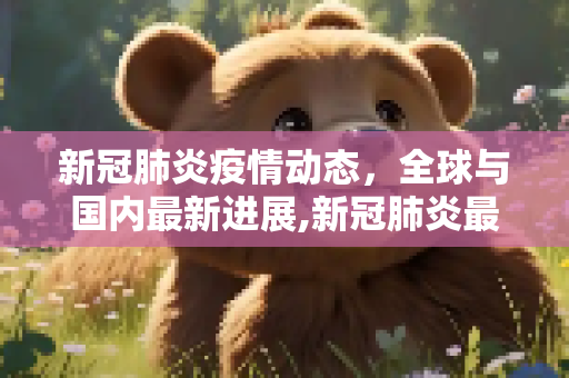 新冠肺炎疫情动态，全球与国内最新进展,新冠肺炎最新疫情动志