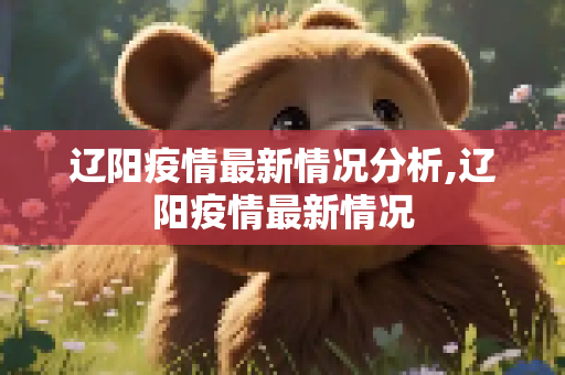 辽阳疫情最新情况分析,辽阳疫情最新情况