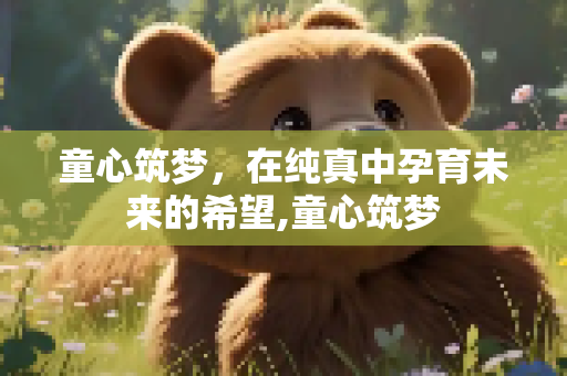 童心筑梦，在纯真中孕育未来的希望,童心筑梦