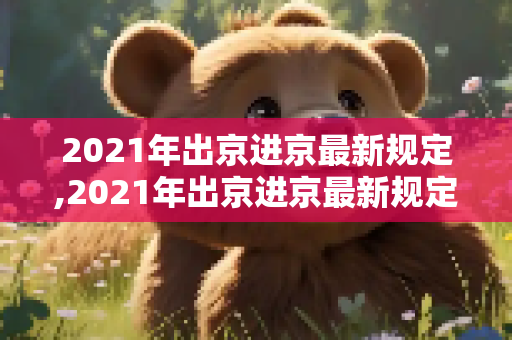 2021年出京进京最新规定,2021年出京进京最新规定