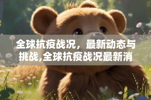 全球抗疫战况，最新动态与挑战,全球抗疫战况最新消息