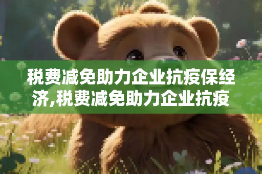 税费减免助力企业抗疫保经济,税费减免助力企业抗疫保经济