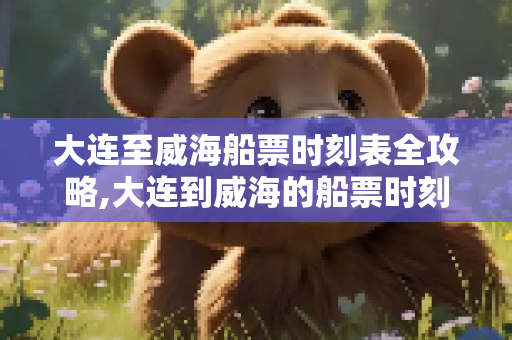 大连至威海船票时刻表全攻略,大连到威海的船票时刻表