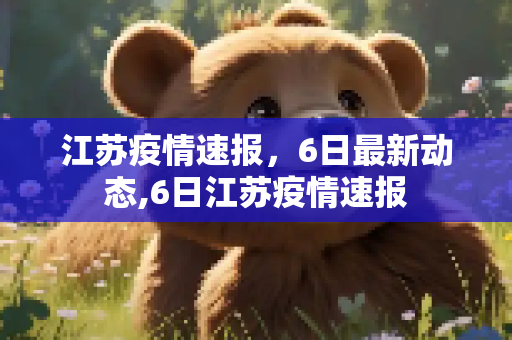 江苏疫情速报，6日最新动态,6日江苏疫情速报