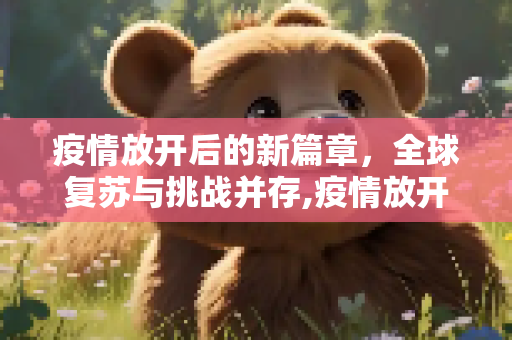 疫情放开后的新篇章，全球复苏与挑战并存,疫情放开后的新篇章
