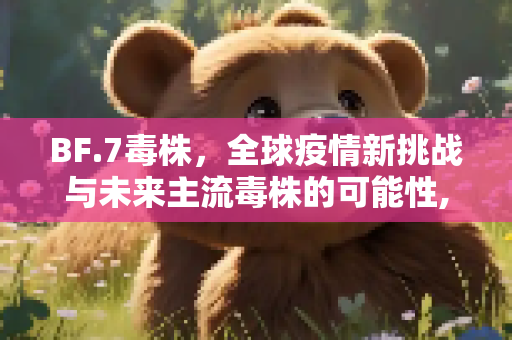 BF.7毒株，全球疫情新挑战与未来主流毒株的可能性,BF.7毒株或成为未来全球主流毒株