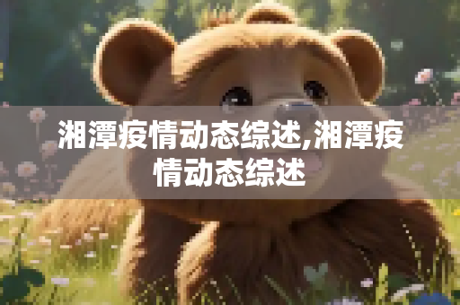 湘潭疫情动态综述,湘潭疫情动态综述