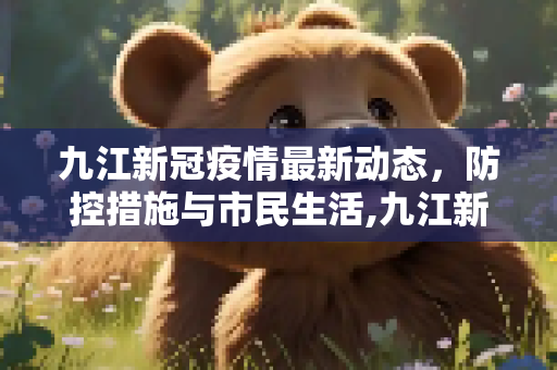 九江新冠疫情最新动态，防控措施与市民生活,九江新冠疫情最新消息