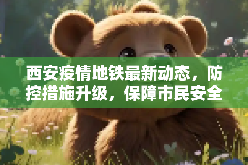 西安疫情地铁最新动态，防控措施升级，保障市民安全出行,西安疫情地铁最新