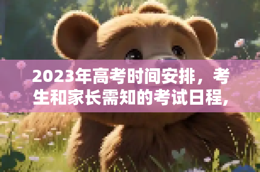 2023年高考时间安排，考生和家长需知的考试日程,高考几号考试时间2023