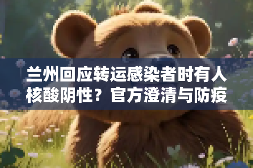 兰州回应转运感染者时有人核酸阴性？官方澄清与防疫措施,关于转运感染者时有人核酸阴性?兰州回应的信息