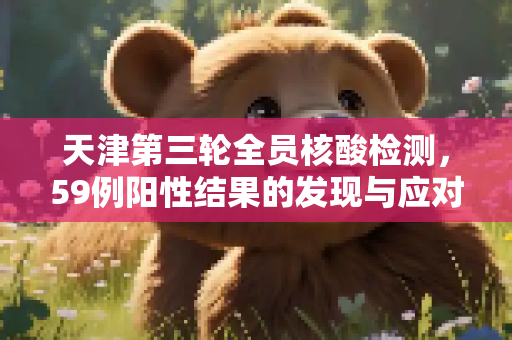 天津第三轮全员核酸检测，59例阳性结果的发现与应对,天津第3轮全员核酸检出59例阳性