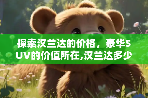 探索汉兰达的价格，豪华SUV的价值所在,汉兰达多少钱