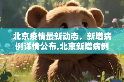 北京疫情最新动态，新增病例详情公布,北京新增病例详情公布
