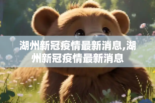 湖州新冠疫情最新消息,湖州新冠疫情最新消息