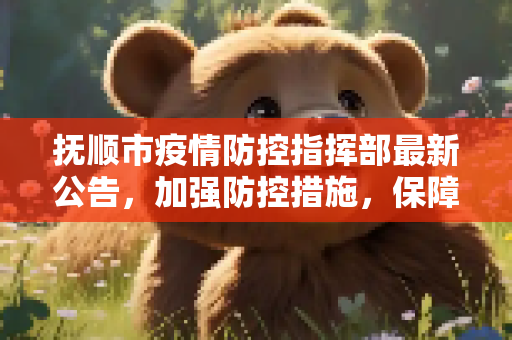 抚顺市疫情防控指挥部最新公告，加强防控措施，保障市民健康安全,抚顺市疫情防控指挥部最新公告