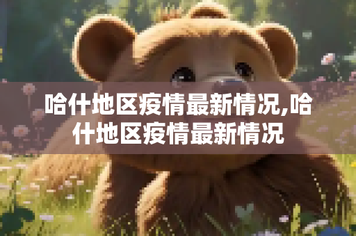 哈什地区疫情最新情况,哈什地区疫情最新情况