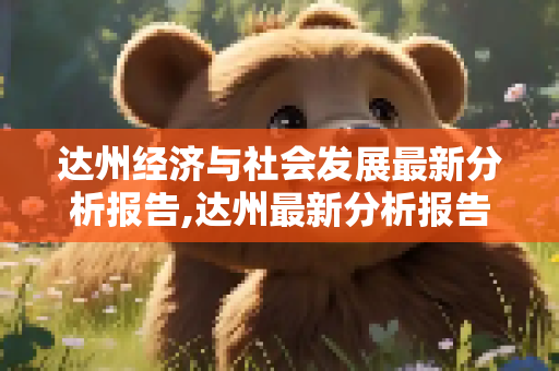 达州经济与社会发展最新分析报告,达州最新分析报告