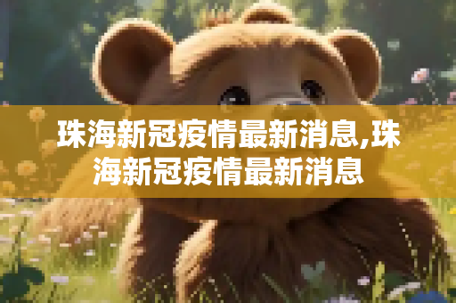 珠海新冠疫情最新消息,珠海新冠疫情最新消息
