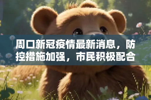 周口新冠疫情最新消息，防控措施加强，市民积极配合,周口新冠疫情最新消息