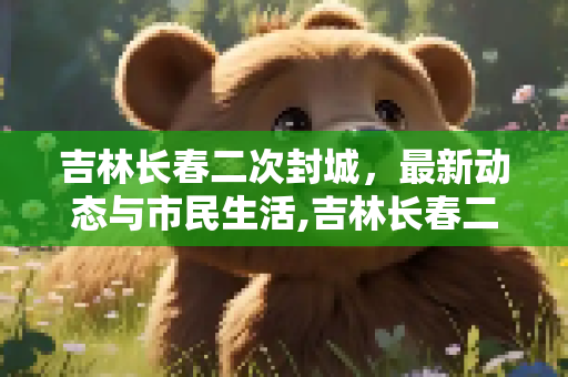 吉林长春二次封城，最新动态与市民生活,吉林长春二次封城最新消息