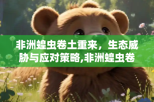 非洲蝗虫卷土重来，生态威胁与应对策略,非洲蝗虫卷土重来