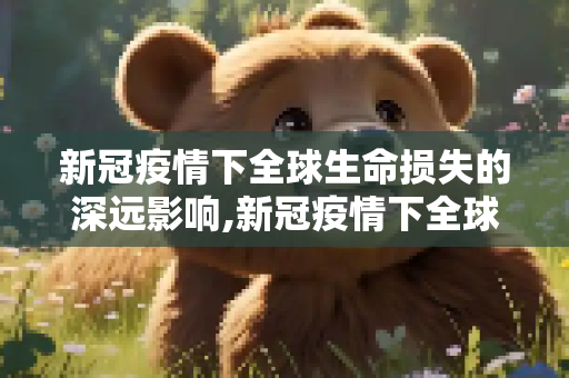 新冠疫情下全球生命损失的深远影响,新冠疫情下全球生命损失
