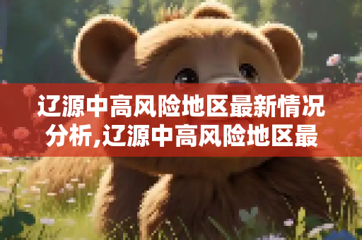 辽源中高风险地区最新情况分析,辽源中高风险地区最新
