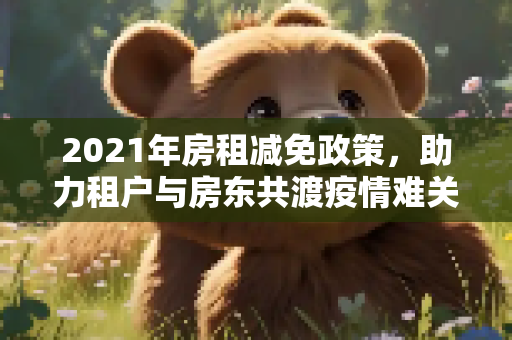 2021年房租减免政策，助力租户与房东共渡疫情难关,2021年房租减免政策助力租户与房东共渡疫情难关