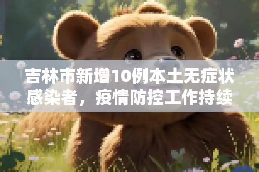吉林市新增10例本土无症状感染者，疫情防控工作持续加强,吉林市新增10例本土无症状