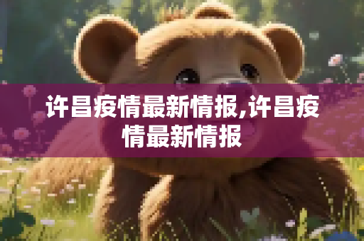 许昌疫情最新情报,许昌疫情最新情报