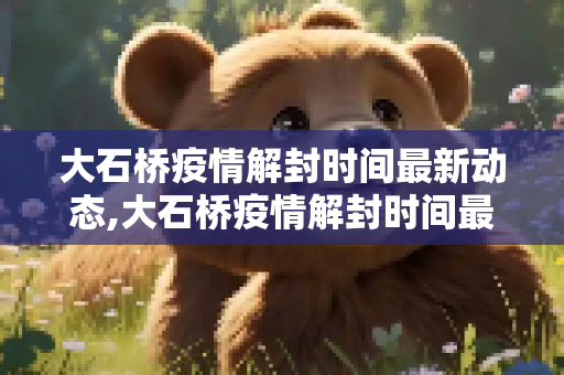 大石桥疫情解封时间最新动态,大石桥疫情解封时间最新