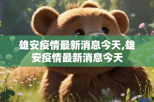雄安疫情最新消息今天,雄安疫情最新消息今天