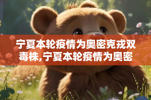 宁夏本轮疫情为奥密克戎双毒株,宁夏本轮疫情为奥密克戎双毒株