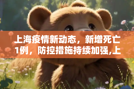 上海疫情新动态，新增死亡1例，防控措施持续加强,上海新增死亡1例